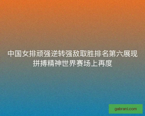 中国女排顽强逆转强敌取胜排名第六展现拼搏精神世界赛场上再度