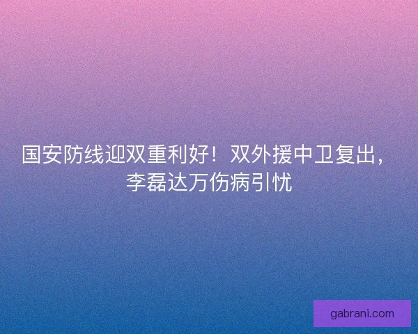 国安防线迎双重利好！双外援中卫复出，李磊达万伤病引忧