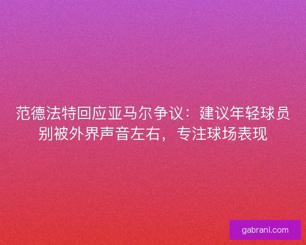 范德法特回应亚马尔争议：建议年轻球员别被外界声音左右，专注球场表现
