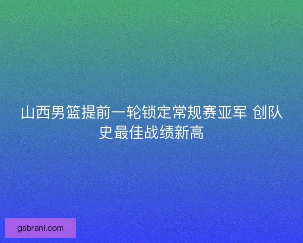 山西男篮提前一轮锁定常规赛亚军 创队史最佳战绩新高