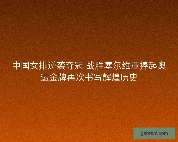 中国女排逆袭夺冠 战胜塞尔维亚捧起奥运金牌再次书写辉煌历史