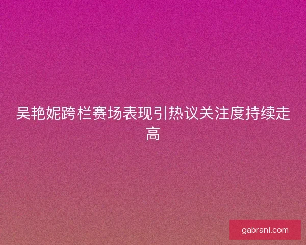 吴艳妮跨栏赛场表现引热议关注度持续走高