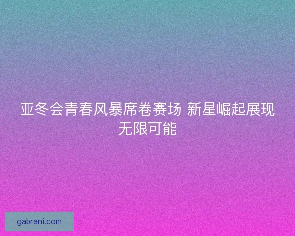 亚冬会青春风暴席卷赛场 新星崛起展现无限可能
