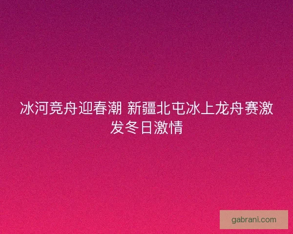 冰河竞舟迎春潮 新疆北屯冰上龙舟赛激发冬日激情