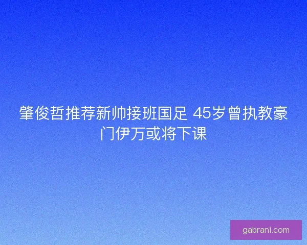 肇俊哲推荐新帅接班国足 45岁曾执教豪门伊万或将下课