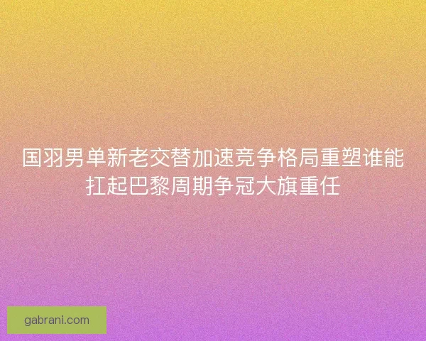 国羽男单新老交替加速竞争格局重塑谁能扛起巴黎周期争冠大旗重任